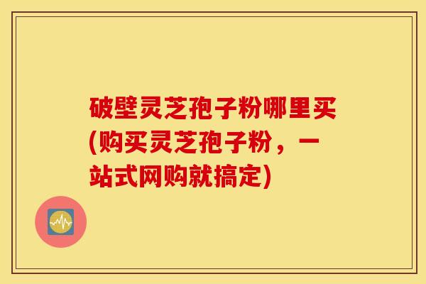 破壁灵芝孢子粉哪里买(购买灵芝孢子粉，一站式网购就搞定)