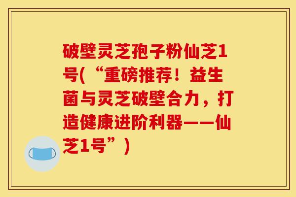 破壁灵芝孢子粉仙芝1号(“重磅推荐！益生菌与灵芝破壁合力，打造健康进阶利器——仙芝1号”)