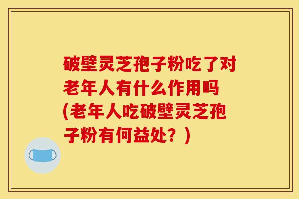 破壁灵芝孢子粉吃了对老年人有什么作用吗 (老年人吃破壁灵芝孢子粉有何益处？)