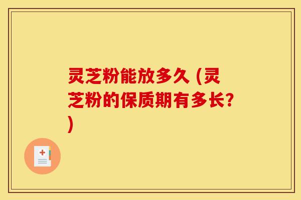 灵芝粉能放多久 (灵芝粉的保质期有多长？)