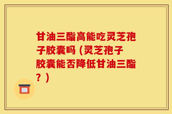 甘油三酯高能吃灵芝孢子胶囊吗 (灵芝孢子胶囊能否降低甘油三酯？)