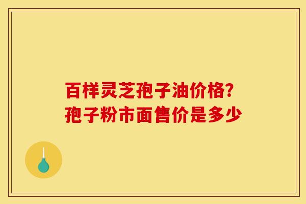 百样灵芝孢子油价格？孢子粉市面售价是多少