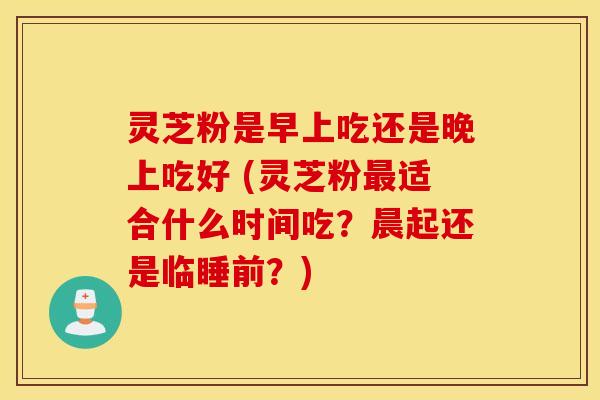 灵芝粉是早上吃还是晚上吃好 (灵芝粉最适合什么时间吃？晨起还是临睡前？)