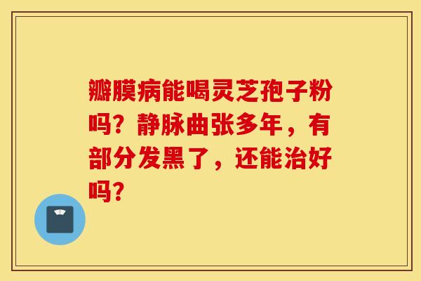 瓣膜病能喝灵芝孢子粉吗？静脉曲张多年，有部分发黑了，还能治好吗？