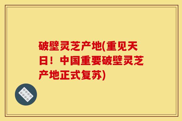 破壁灵芝产地(重见天日！中国重要破壁灵芝产地正式复苏)