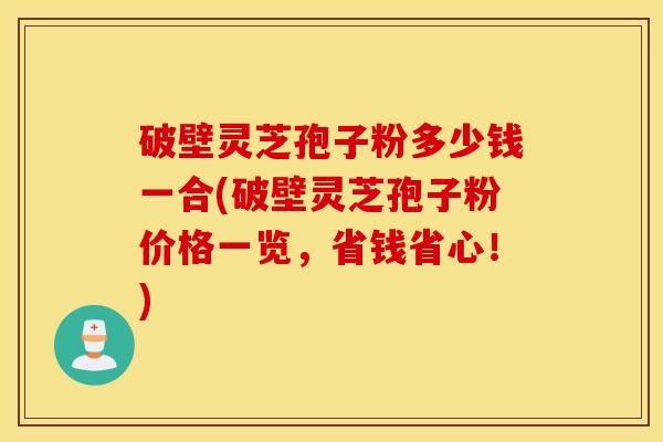 破壁灵芝孢子粉多少钱一合(破壁灵芝孢子粉价格一览，省钱省心！)