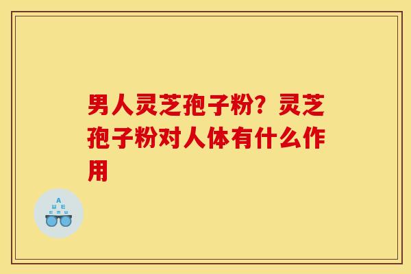 男人灵芝孢子粉？灵芝孢子粉对人体有什么作用