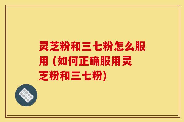 灵芝粉和三七粉怎么服用 (如何正确服用灵芝粉和三七粉)
