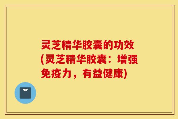 灵芝精华胶囊的功效 (灵芝精华胶囊：增强免疫力，有益健康)