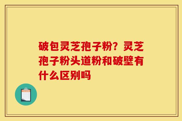 破包灵芝孢子粉？灵芝孢子粉头道粉和破壁有什么区别吗