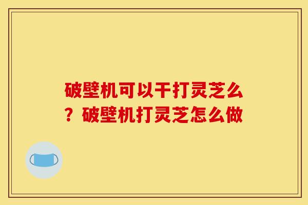 破壁机可以干打灵芝么？破壁机打灵芝怎么做