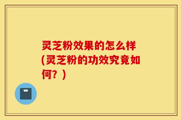 灵芝粉效果的怎么样 (灵芝粉的功效究竟如何？)