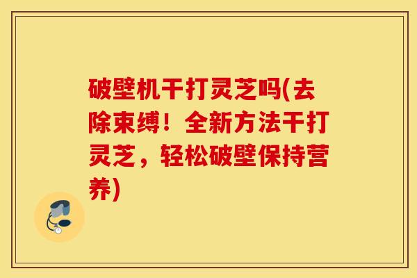 破壁机干打灵芝吗(去除束缚！全新方法干打灵芝，轻松破壁保持营养)