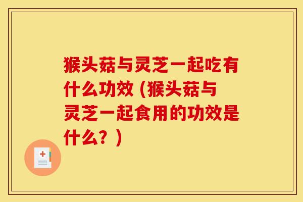 猴头菇与灵芝一起吃有什么功效 (猴头菇与灵芝一起食用的功效是什么？)