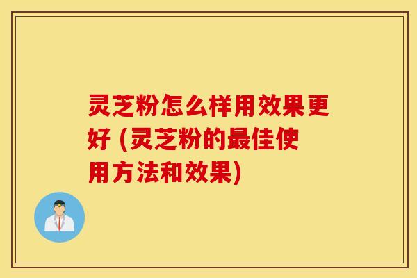 灵芝粉怎么样用效果更好 (灵芝粉的最佳使用方法和效果)