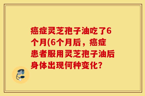 癌症灵芝孢子油吃了6个月(6个月后，癌症患者服用灵芝孢子油后身体出现何种变化？