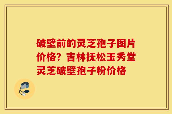 破壁前的灵芝孢子图片价格？吉林抚松玉秀堂灵芝破壁孢子粉价格
