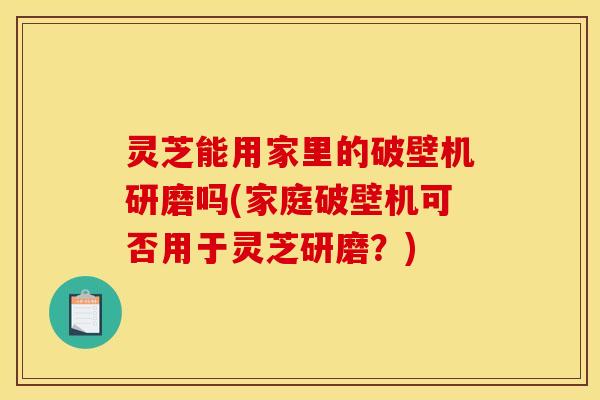 灵芝能用家里的破壁机研磨吗(家庭破壁机可否用于灵芝研磨？)