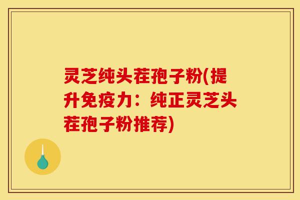 灵芝纯头茬孢子粉(提升免疫力：纯正灵芝头茬孢子粉推荐)