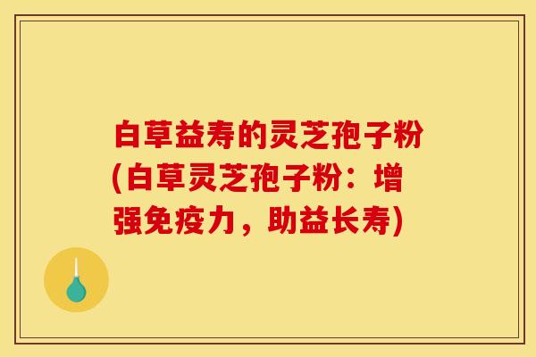 白草益寿的灵芝孢子粉(白草灵芝孢子粉：增强免疫力，助益长寿)