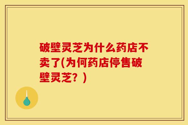 破壁灵芝为什么药店不卖了(为何药店停售破壁灵芝？)