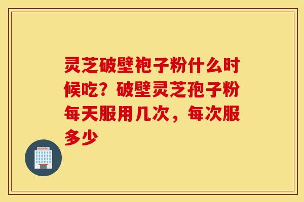 灵芝破壁袍子粉什么时候吃？破壁灵芝孢子粉每天服用几次，每次服多少