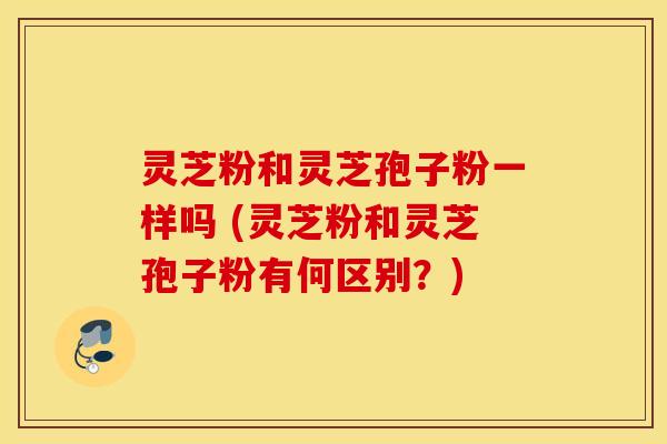 灵芝粉和灵芝孢子粉一样吗 (灵芝粉和灵芝孢子粉有何区别？)
