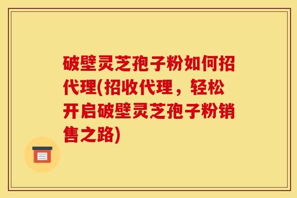 破壁灵芝孢子粉如何招代理(招收代理，轻松开启破壁灵芝孢子粉销售之路)