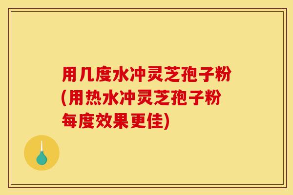 用几度水冲灵芝孢子粉(用热水冲灵芝孢子粉每度效果更佳)