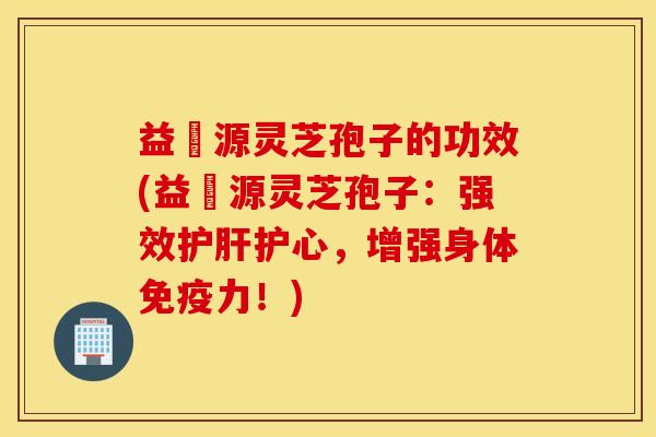 益璟源灵芝孢子的功效(益璟源灵芝孢子：强效护肝护心，增强身体免疫力！)