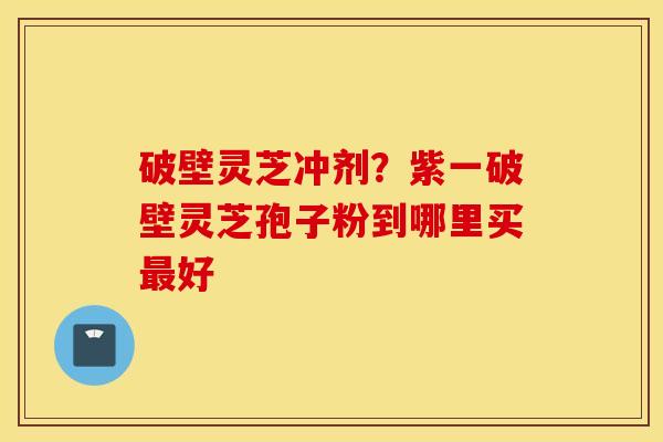 破壁灵芝冲剂？紫一破壁灵芝孢子粉到哪里买最好