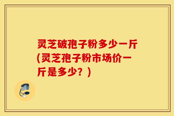 灵芝破孢子粉多少一斤(灵芝孢子粉市场价一斤是多少？)