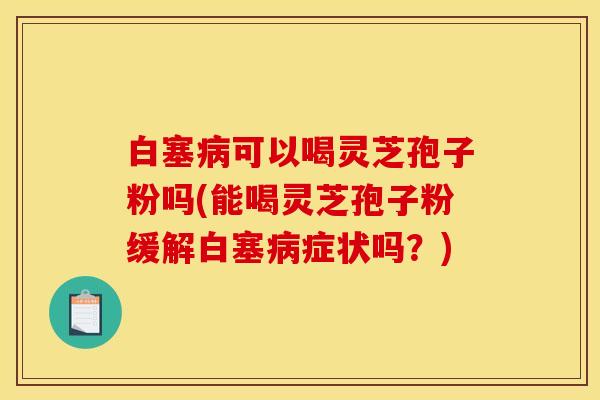 白塞病可以喝灵芝孢子粉吗(能喝灵芝孢子粉缓解白塞病症状吗？)