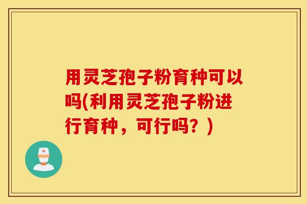 用灵芝孢子粉育种可以吗(利用灵芝孢子粉进行育种，可行吗？)