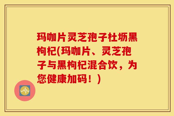玛咖片灵芝孢子杜坜黑枸杞(玛咖片、灵芝孢子与黑枸杞混合饮，为您健康加码！)