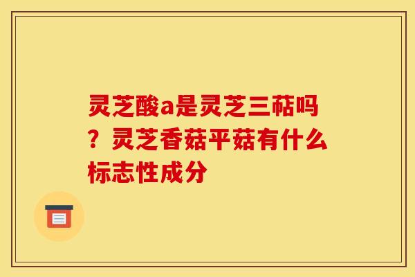 灵芝酸a是灵芝三萜吗？灵芝香菇平菇有什么标志性成分