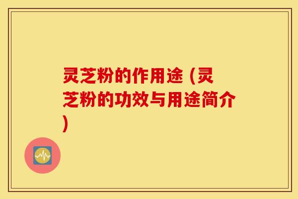 灵芝粉的作用途 (灵芝粉的功效与用途简介)