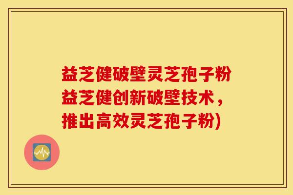 益芝健破壁灵芝孢子粉益芝健创新破壁技术，推出高效灵芝孢子粉)