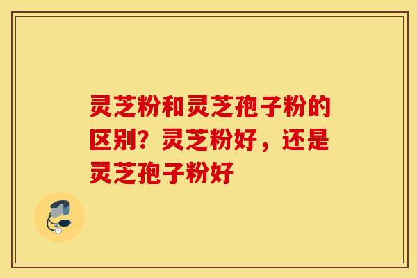 灵芝粉和灵芝孢子粉的区别？灵芝粉好，还是灵芝孢子粉好