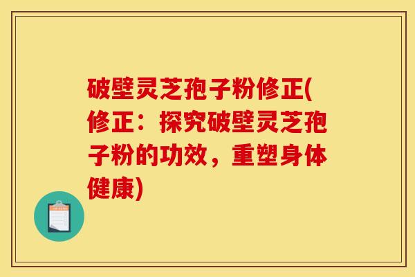 破壁灵芝孢子粉修正(修正：探究破壁灵芝孢子粉的功效，重塑身体健康)