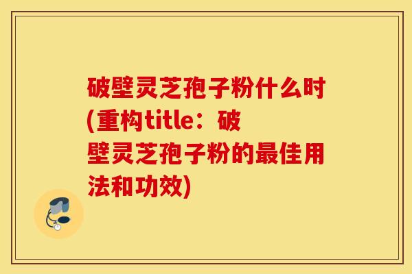 破壁灵芝孢子粉什么时(重构title：破壁灵芝孢子粉的最佳用法和功效)