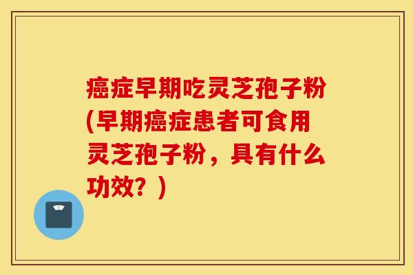 癌症早期吃灵芝孢子粉(早期癌症患者可食用灵芝孢子粉，具有什么功效？)