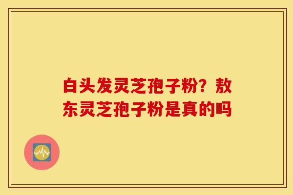 白头发灵芝孢子粉？敖东灵芝孢子粉是真的吗
