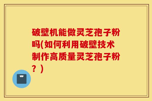 破壁机能做灵芝孢子粉吗(如何利用破壁技术制作高质量灵芝孢子粉？)
