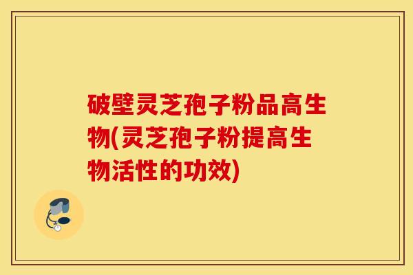 破壁灵芝孢子粉品高生物(灵芝孢子粉提高生物活性的功效)