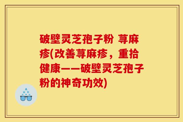 破壁灵芝孢子粉 荨麻疹(改善荨麻疹，重拾健康——破壁灵芝孢子粉的神奇功效)