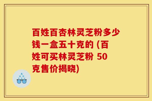 百姓百杏林灵芝粉多少钱一盒五十克的 (百姓可买林灵芝粉 50克售价揭晓)