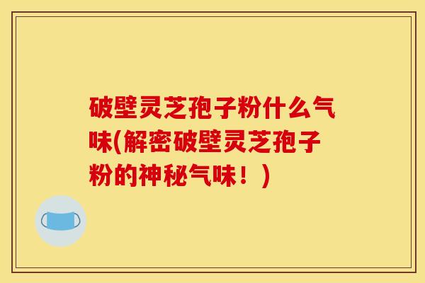 破壁灵芝孢子粉什么气味(解密破壁灵芝孢子粉的神秘气味！)
