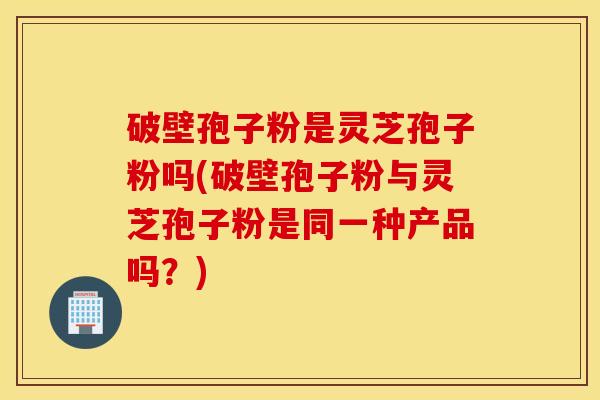 破壁孢子粉是灵芝孢子粉吗(破壁孢子粉与灵芝孢子粉是同一种产品吗？)