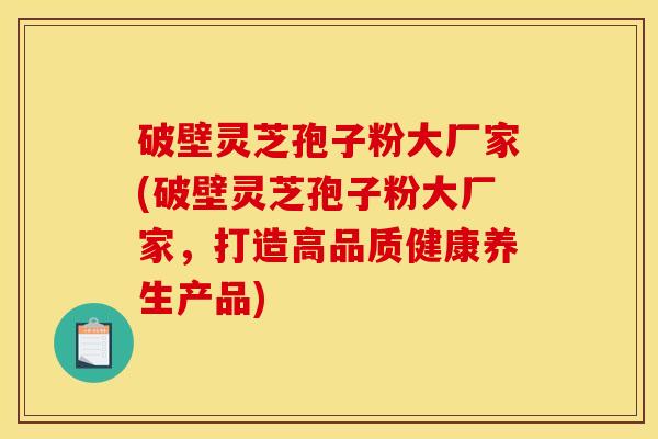 破壁灵芝孢子粉大厂家(破壁灵芝孢子粉大厂家，打造高品质健康养生产品)